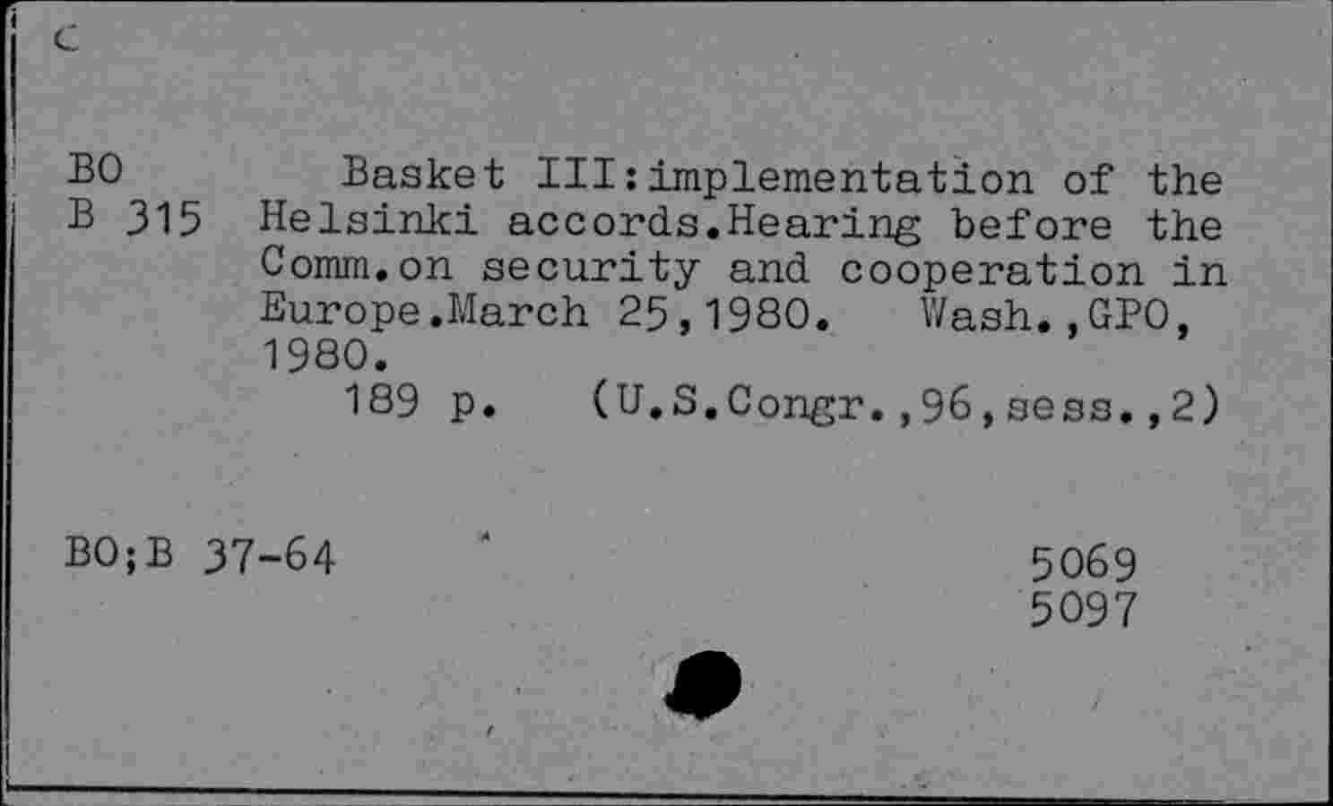 ﻿BO	Basket III:implementation of the
B 315 Helsinki accords.Hearing before the Comm.on security and cooperation in Europe.March 25,1980. Wash.,GPO, 1980.
189 p. (U.S.Congr.,96,sess.,2)
BO;B 37-64
5069
5097